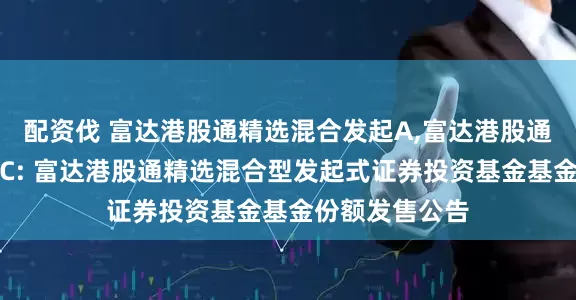 配资伐 富达港股通精选混合发起A,富达港股通精选混合发起C: 富达港股通精选混合型发起式证券投资基金基金份额发售公告