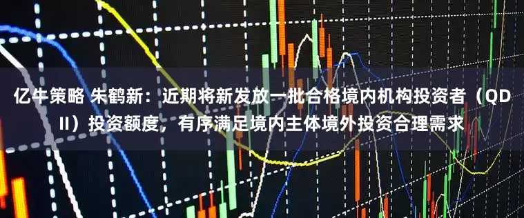 亿牛策略 朱鹤新：近期将新发放一批合格境内机构投资者（QDII）投资额度，有序满足境内主体境外投资合理需求