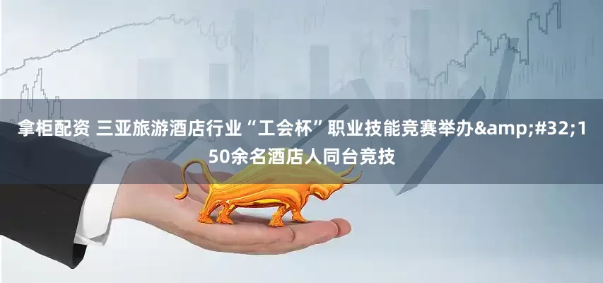 拿柜配资 三亚旅游酒店行业“工会杯”职业技能竞赛举办&#32;150余名酒店人同台竞技