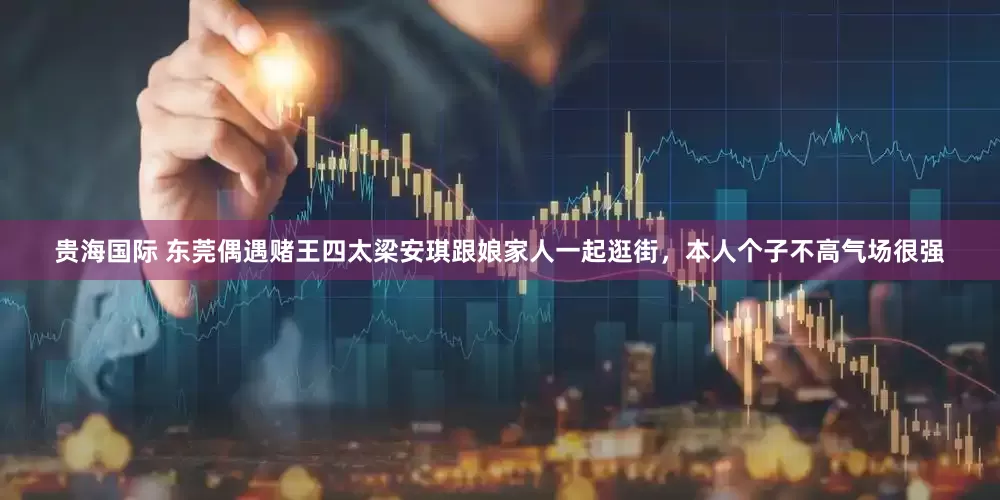 贵海国际 东莞偶遇赌王四太梁安琪跟娘家人一起逛街，本人个子不高气场很强