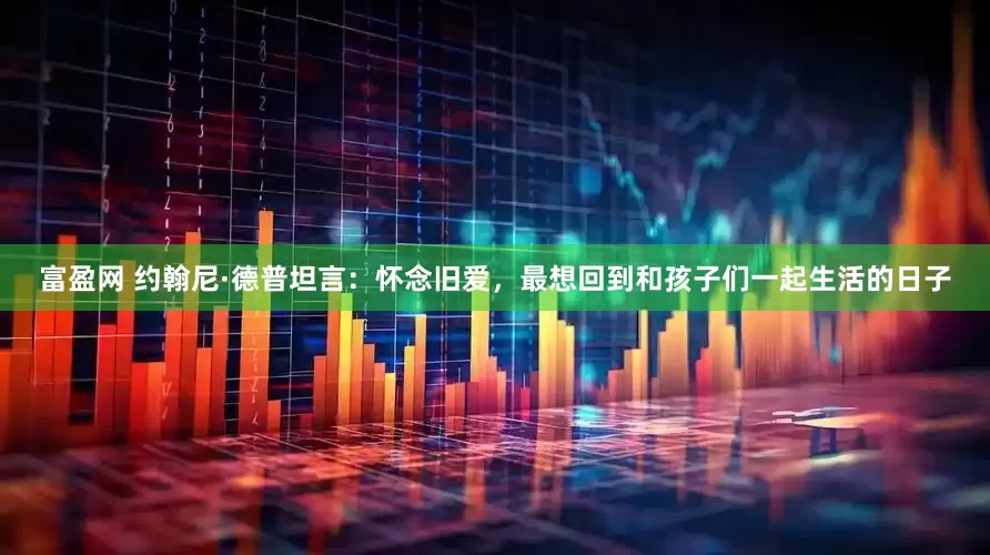 富盈网 约翰尼·德普坦言：怀念旧爱，最想回到和孩子们一起生活的日子