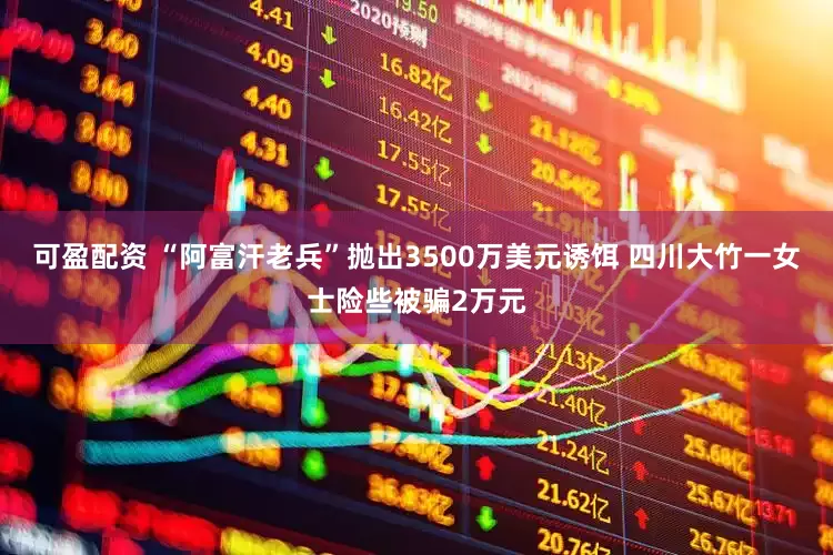 可盈配资 “阿富汗老兵”抛出3500万美元诱饵 四川大竹一女士险些被骗2万元