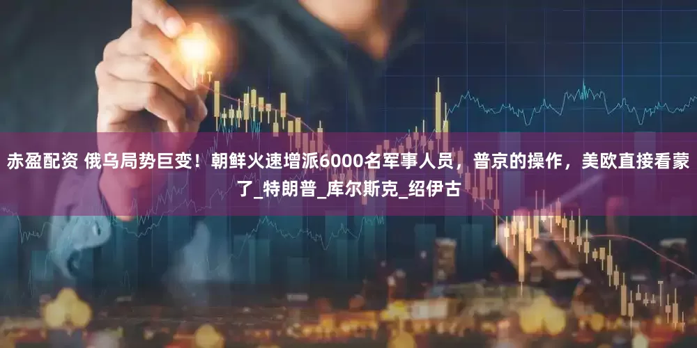 赤盈配资 俄乌局势巨变！朝鲜火速增派6000名军事人员，普京的操作，美欧直接看蒙了_特朗普_库尔斯克_绍伊古