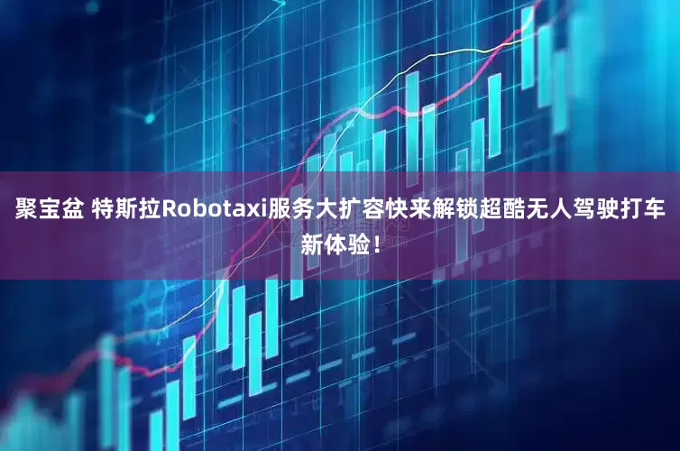聚宝盆 特斯拉Robotaxi服务大扩容快来解锁超酷无人驾驶打车新体验！