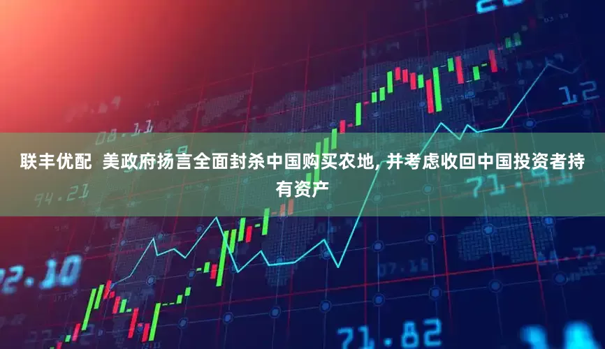 联丰优配  美政府扬言全面封杀中国购买农地, 并考虑收回中国投资者持有资产