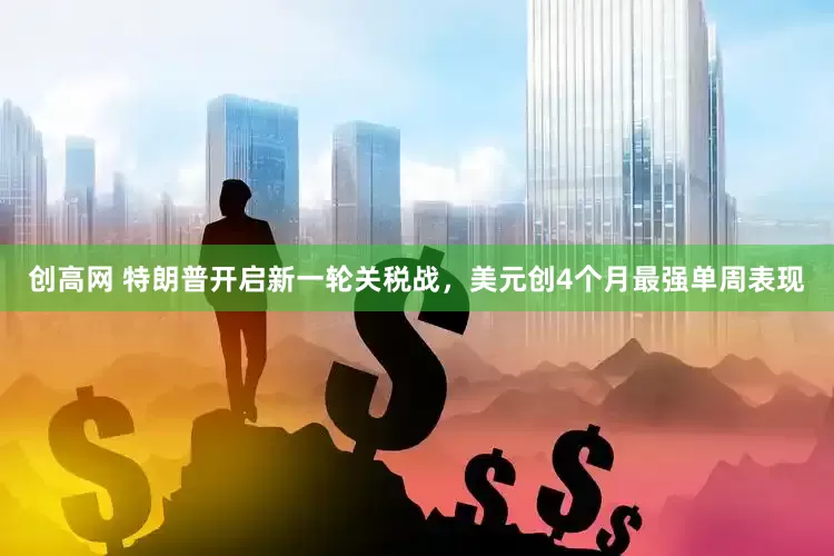 创高网 特朗普开启新一轮关税战，美元创4个月最强单周表现