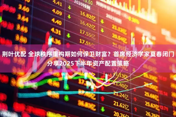 荆叶优配 全球秩序重构期如何保卫财富？首席经济学家夏春闭门分享2025下半年资产配置策略