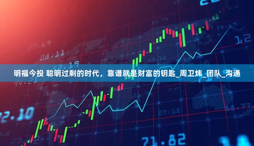 明福今投 聪明过剩的时代，靠谱就是财富的钥匙_周卫炜_团队_沟通