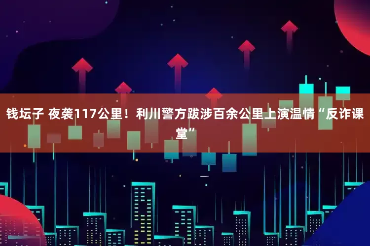 钱坛子 夜袭117公里！利川警方跋涉百余公里上演温情“反诈课堂”