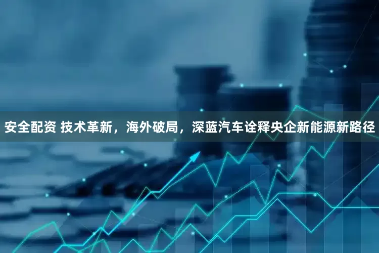 安全配资 技术革新，海外破局，深蓝汽车诠释央企新能源新路径