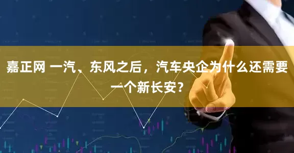 嘉正网 一汽、东风之后，汽车央企为什么还需要一个新长安？