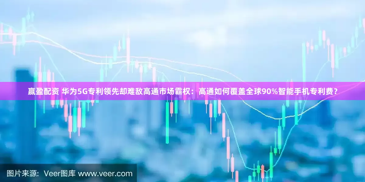 赢盈配资 华为5G专利领先却难敌高通市场霸权：高通如何覆盖全球90%智能手机专利费？