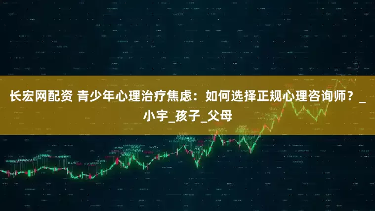 长宏网配资 青少年心理治疗焦虑：如何选择正规心理咨询师？_小宇_孩子_父母