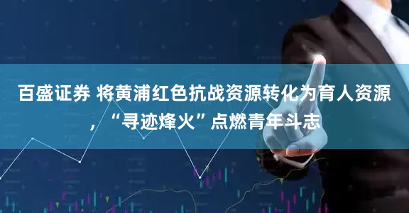 百盛证券 将黄浦红色抗战资源转化为育人资源，“寻迹烽火”点燃青年斗志
