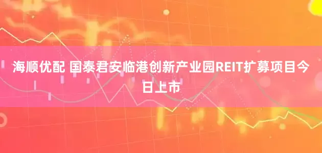 海顺优配 国泰君安临港创新产业园REIT扩募项目今日上市