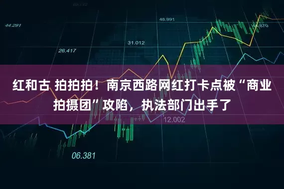 红和古 拍拍拍！南京西路网红打卡点被“商业拍摄团”攻陷，执法部门出手了