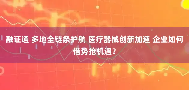 融证通 多地全链条护航 医疗器械创新加速 企业如何借势抢机遇？