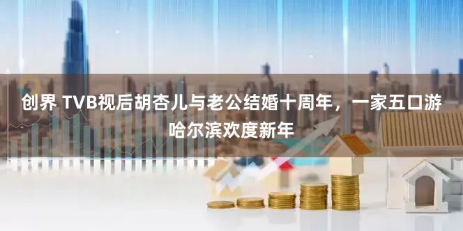 创界 TVB视后胡杏儿与老公结婚十周年，一家五口游哈尔滨欢度新年