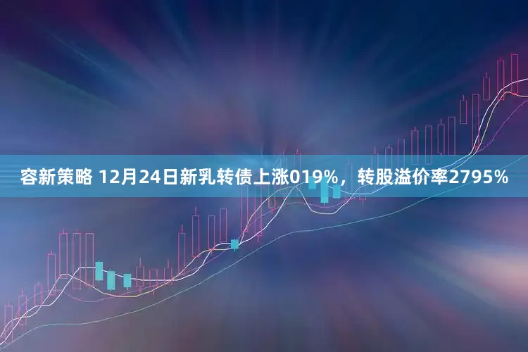容新策略 12月24日新乳转债上涨019%，转股溢价率2795%