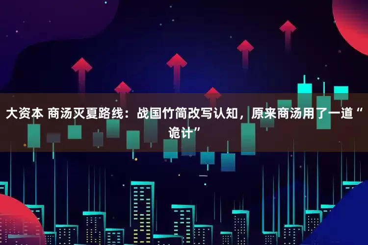 大资本 商汤灭夏路线：战国竹简改写认知，原来商汤用了一道“诡计”