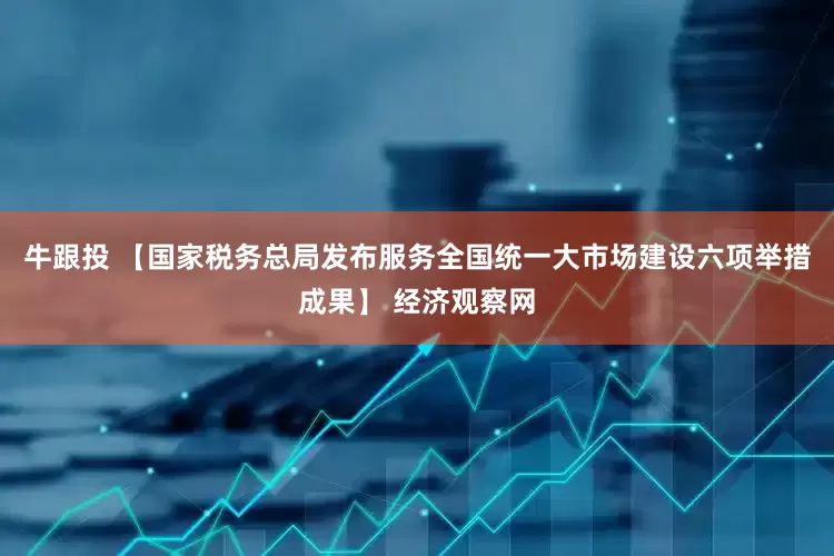 牛跟投 【国家税务总局发布服务全国统一大市场建设六项举措成果】 经济观察网