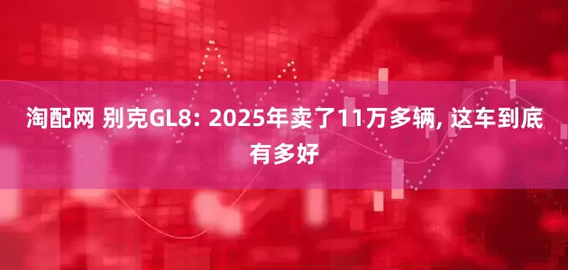 淘配网 别克GL8: 2025年卖了11万多辆, 这车到底有多好